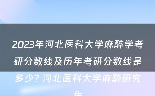 2023年河北医科大学麻醉学考研分数线及历年考研分数线是多少? 河北医科大学麻醉研究生