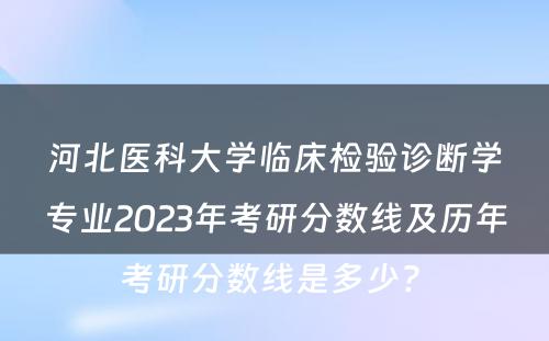 河北医科大学临床检验诊断学专业2023年考研分数线及历年考研分数线是多少? 