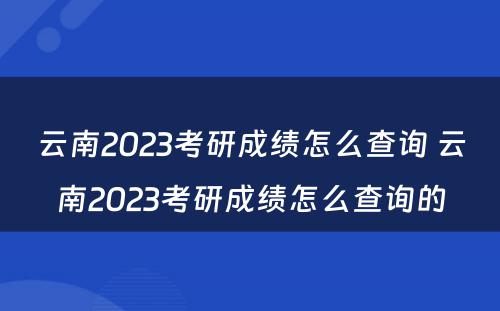 云南2023考研成绩怎么查询 云南2023考研成绩怎么查询的