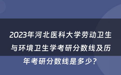 2023年河北医科大学劳动卫生与环境卫生学考研分数线及历年考研分数线是多少? 