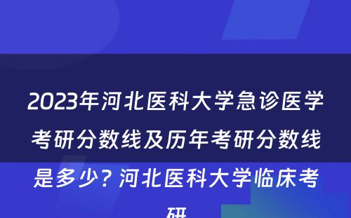2023年河北医科大学急诊医学考研分数线及历年考研分数线是多少? 河北医科大学临床考研
