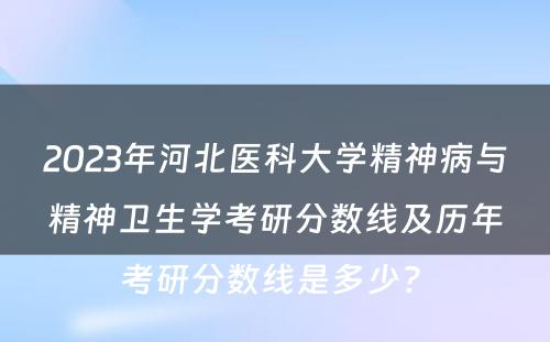 2023年河北医科大学精神病与精神卫生学考研分数线及历年考研分数线是多少? 