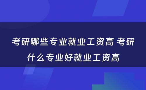 考研哪些专业就业工资高 考研什么专业好就业工资高