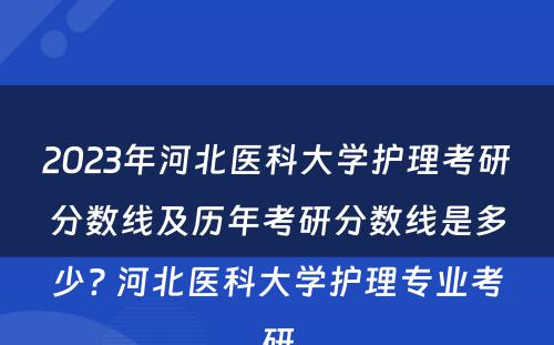 2023年河北医科大学护理考研分数线及历年考研分数线是多少? 河北医科大学护理专业考研
