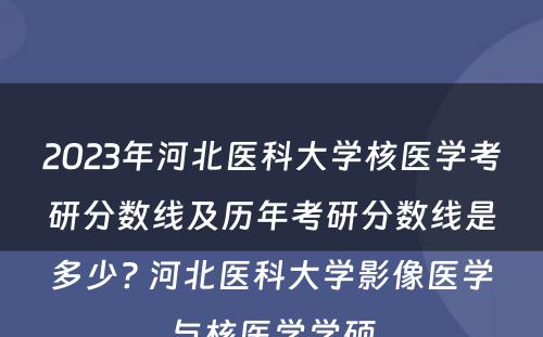 2023年河北医科大学核医学考研分数线及历年考研分数线是多少? 河北医科大学影像医学与核医学学硕