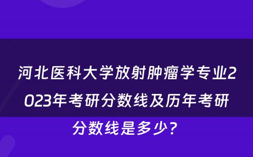 河北医科大学放射肿瘤学专业2023年考研分数线及历年考研分数线是多少? 
