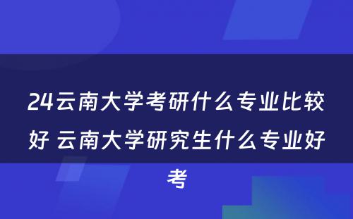 24云南大学考研什么专业比较好 云南大学研究生什么专业好考