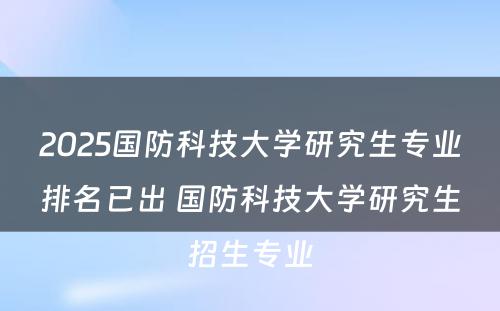 2025国防科技大学研究生专业排名已出 国防科技大学研究生招生专业