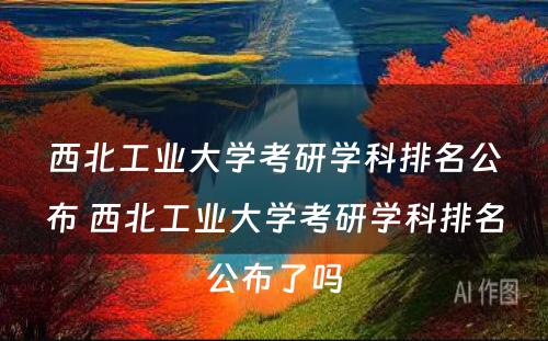 西北工业大学考研学科排名公布 西北工业大学考研学科排名公布了吗