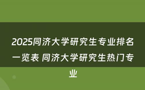 2025同济大学研究生专业排名一览表 同济大学研究生热门专业