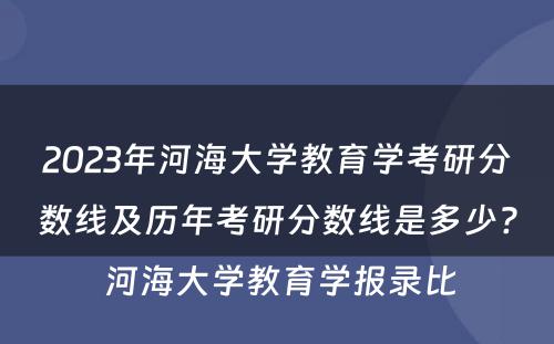 2023年河海大学教育学考研分数线及历年考研分数线是多少? 河海大学教育学报录比