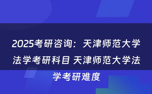 2025考研咨询：天津师范大学法学考研科目 天津师范大学法学考研难度