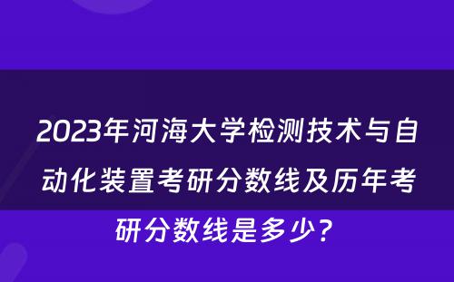 2023年河海大学检测技术与自动化装置考研分数线及历年考研分数线是多少? 