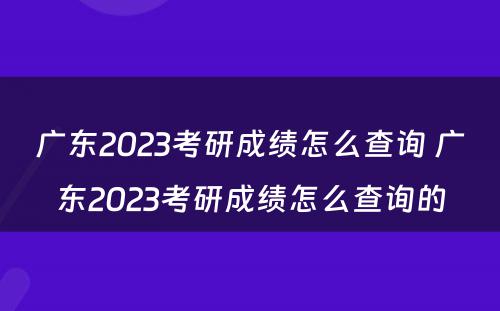广东2023考研成绩怎么查询 广东2023考研成绩怎么查询的
