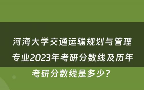 河海大学交通运输规划与管理专业2023年考研分数线及历年考研分数线是多少? 
