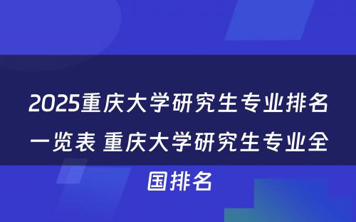 2025重庆大学研究生专业排名一览表 重庆大学研究生专业全国排名