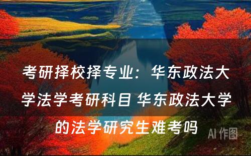 考研择校择专业：华东政法大学法学考研科目 华东政法大学的法学研究生难考吗