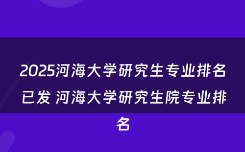 2025河海大学研究生专业排名已发 河海大学研究生院专业排名