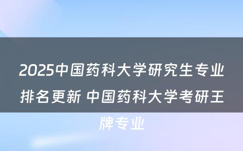 2025中国药科大学研究生专业排名更新 中国药科大学考研王牌专业