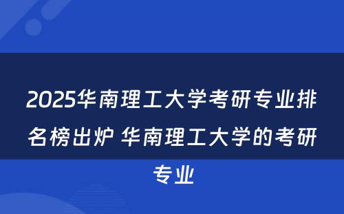 2025华南理工大学考研专业排名榜出炉 华南理工大学的考研专业