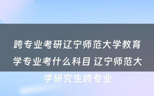 跨专业考研辽宁师范大学教育学专业考什么科目 辽宁师范大学研究生跨专业