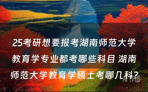 25考研想要报考湖南师范大学教育学专业都考哪些科目 湖南师范大学教育学硕士考哪几科?