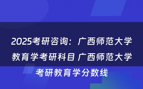 2025考研咨询：广西师范大学教育学考研科目 广西师范大学考研教育学分数线