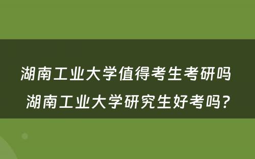 湖南工业大学值得考生考研吗 湖南工业大学研究生好考吗?