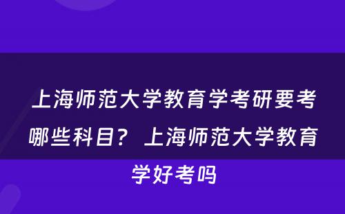 上海师范大学教育学考研要考哪些科目？ 上海师范大学教育学好考吗