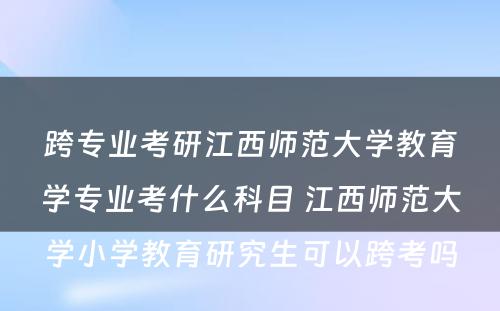 跨专业考研江西师范大学教育学专业考什么科目 江西师范大学小学教育研究生可以跨考吗