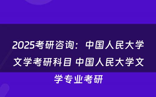 2025考研咨询：中国人民大学文学考研科目 中国人民大学文学专业考研