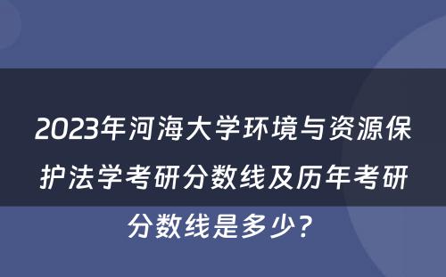 2023年河海大学环境与资源保护法学考研分数线及历年考研分数线是多少? 