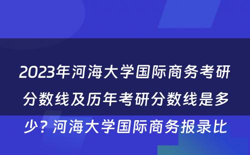 2023年河海大学国际商务考研分数线及历年考研分数线是多少? 河海大学国际商务报录比