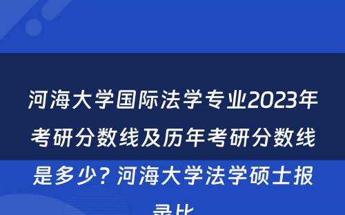河海大学国际法学专业2023年考研分数线及历年考研分数线是多少? 河海大学法学硕士报录比
