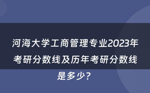 河海大学工商管理专业2023年考研分数线及历年考研分数线是多少? 