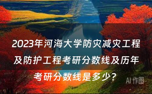 2023年河海大学防灾减灾工程及防护工程考研分数线及历年考研分数线是多少? 