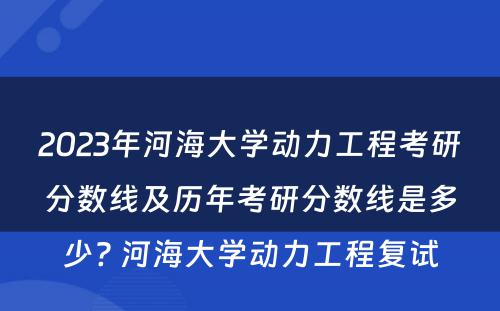 2023年河海大学动力工程考研分数线及历年考研分数线是多少? 河海大学动力工程复试