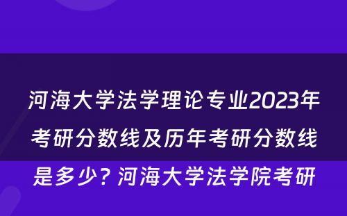 河海大学法学理论专业2023年考研分数线及历年考研分数线是多少? 河海大学法学院考研