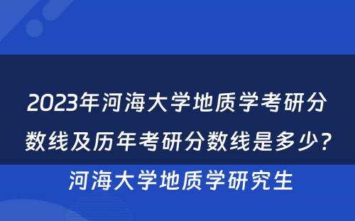 2023年河海大学地质学考研分数线及历年考研分数线是多少? 河海大学地质学研究生
