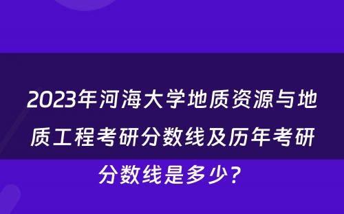 2023年河海大学地质资源与地质工程考研分数线及历年考研分数线是多少? 