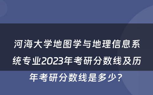 河海大学地图学与地理信息系统专业2023年考研分数线及历年考研分数线是多少? 