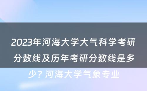 2023年河海大学大气科学考研分数线及历年考研分数线是多少? 河海大学气象专业