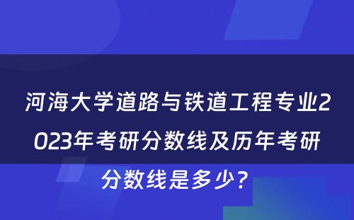 河海大学道路与铁道工程专业2023年考研分数线及历年考研分数线是多少? 