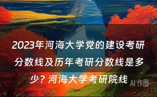 2023年河海大学党的建设考研分数线及历年考研分数线是多少? 河海大学考研院线