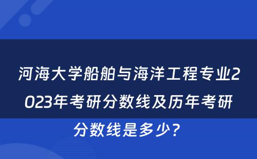 河海大学船舶与海洋工程专业2023年考研分数线及历年考研分数线是多少? 