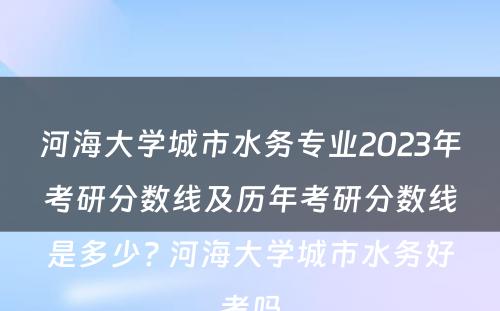 河海大学城市水务专业2023年考研分数线及历年考研分数线是多少? 河海大学城市水务好考吗