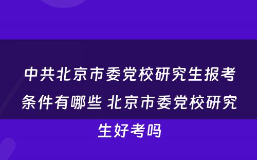 中共北京市委党校研究生报考条件有哪些 北京市委党校研究生好考吗