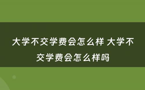 大学不交学费会怎么样 大学不交学费会怎么样吗