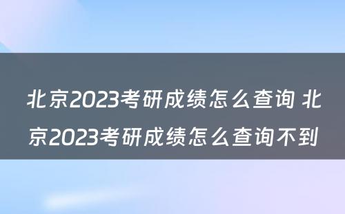 北京2023考研成绩怎么查询 北京2023考研成绩怎么查询不到