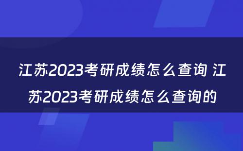 江苏2023考研成绩怎么查询 江苏2023考研成绩怎么查询的